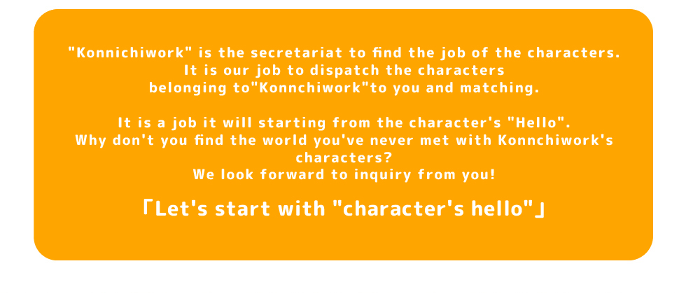 Konnichiwork is the secretariat to find the job of the characters.
It is our job to dispatch the characters belonging toKonnchiwork to you and matching.
It is a job it will starting from the character's Hello.
Why don't you find the world you've never met with Konnchiwork's characters?
We look forward to inquiry from you!
Let's start with character's hello